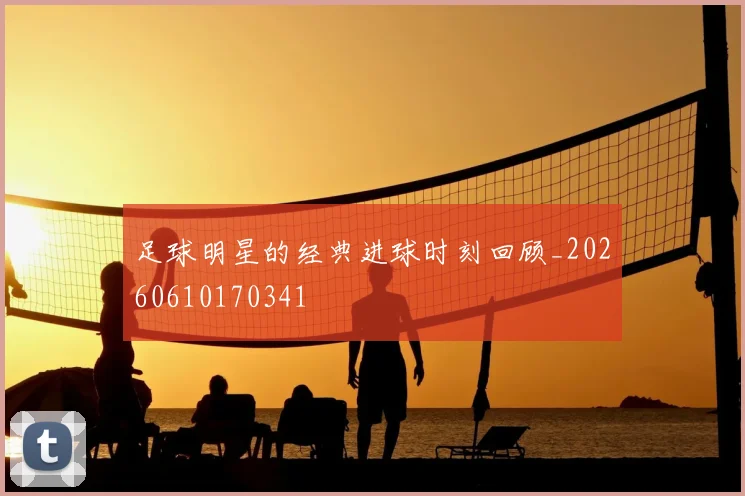 足球明星的经典进球时刻回顾_20260610170341