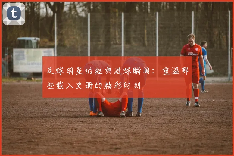 足球明星的经典进球瞬间:重温那些载入史册的精彩时刻