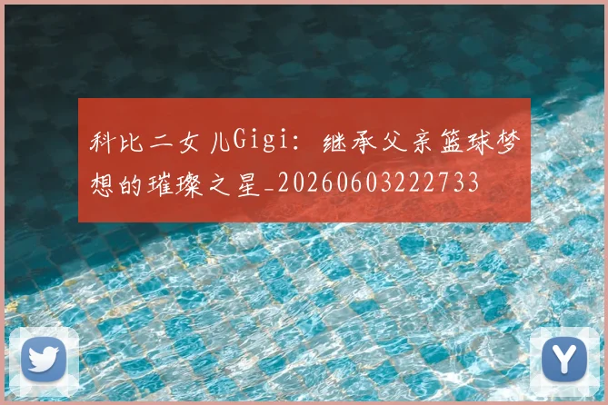 科比二女儿Gigi：继承父亲篮球梦想的璀璨之星_20260603222733