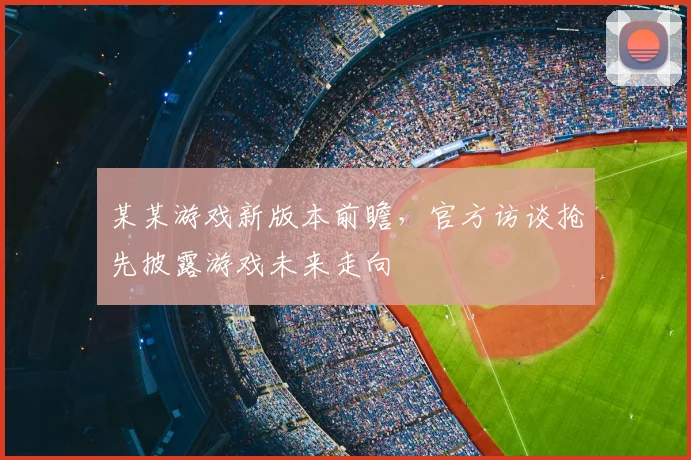 某某游戏新版本前瞻，官方访谈抢先披露游戏未来走向