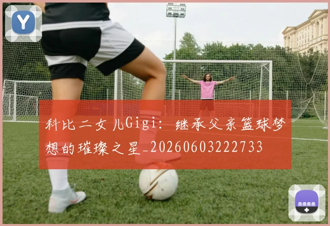 科比二女儿Gigi：继承父亲篮球梦想的璀璨之星_20260603222733
